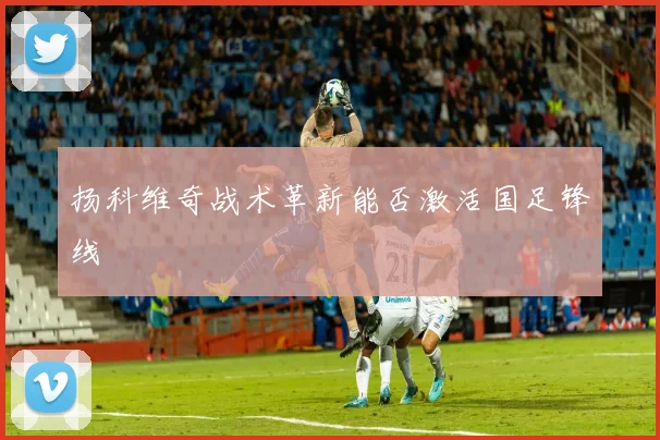 扬科维奇战术革新能否激活国足锋线