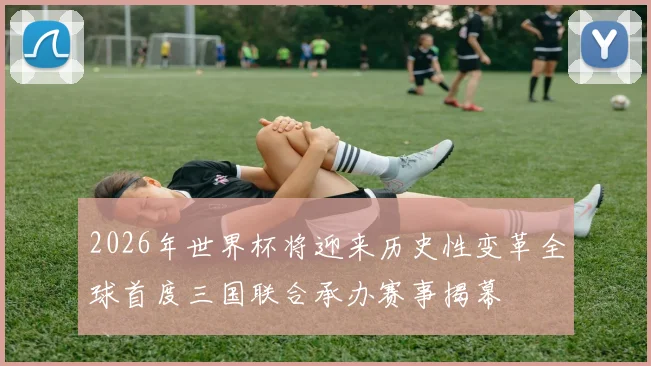 2026年世界杯将迎来历史性变革全球首度三国联合承办赛事揭幕