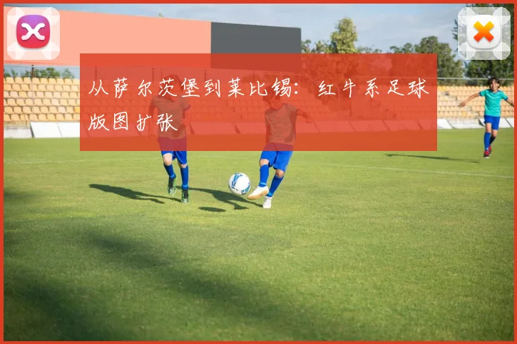 从萨尔茨堡到莱比锡：红牛系足球版图扩张