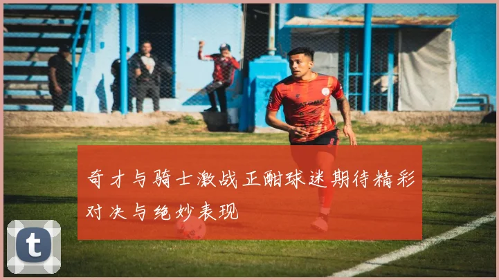 奇才与骑士激战正酣球迷期待精彩对决与绝妙表现