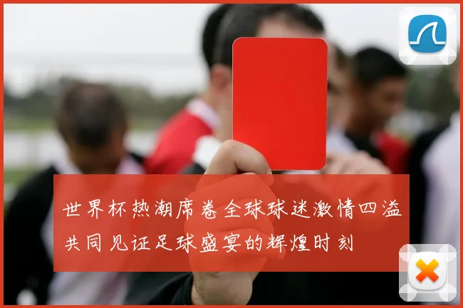 世界杯热潮席卷全球球迷激情四溢共同见证足球盛宴的辉煌时刻