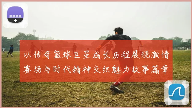 以传奇篮球巨星成长历程展现激情赛场与时代精神交织魅力故事篇章