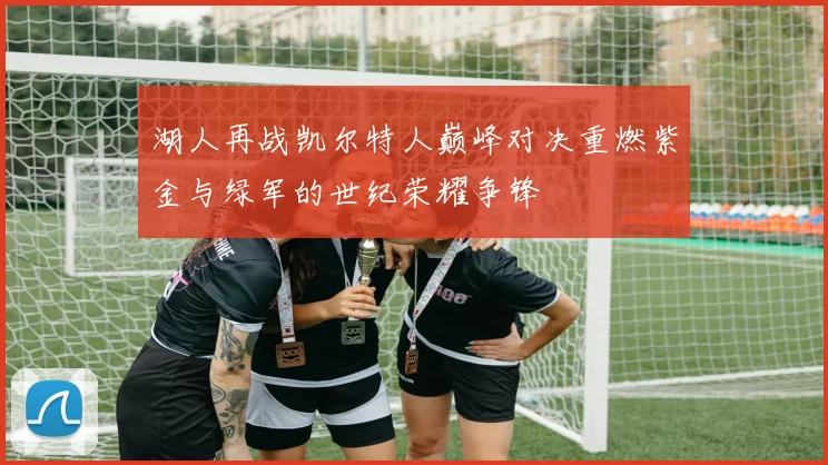 湖人再战凯尔特人巅峰对决重燃紫金与绿军的世纪荣耀争锋