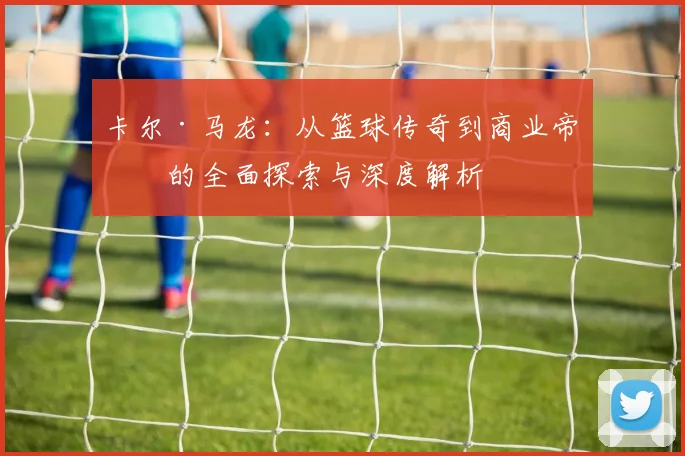 卡尔·马龙：从篮球传奇到商业帝国的全面探索与深度解析