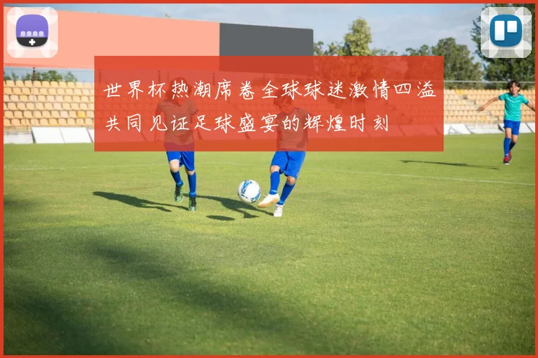 世界杯热潮席卷全球球迷激情四溢共同见证足球盛宴的辉煌时刻