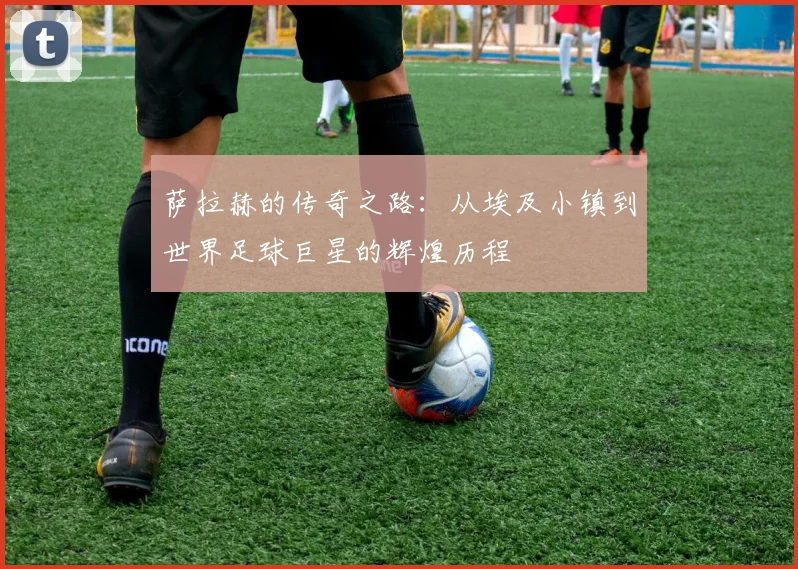 萨拉赫的传奇之路：从埃及小镇到世界足球巨星的辉煌历程